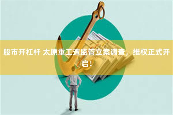 股市开杠杆 太原重工遭监管立案调查，维权正式开启！