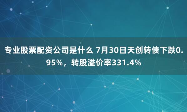 专业股票配资公司是什么 7月30日天创转债下跌0.95%，转股溢价率331.4%