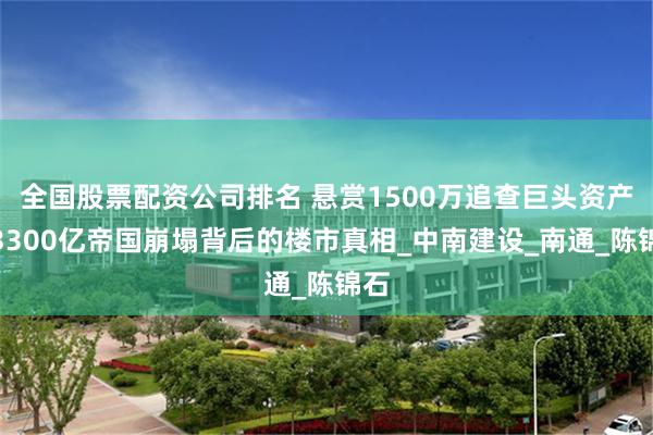 全国股票配资公司排名 悬赏1500万追查巨头资产，3300亿帝国崩塌背后的楼市真相_中南建设_南通_陈锦石