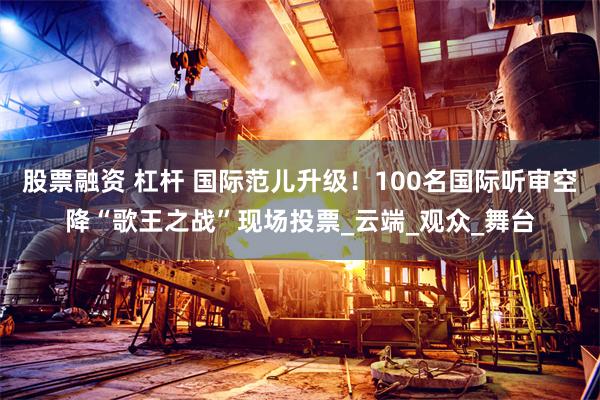 股票融资 杠杆 国际范儿升级！100名国际听审空降“歌王之战”现场投票_云端_观众_舞台