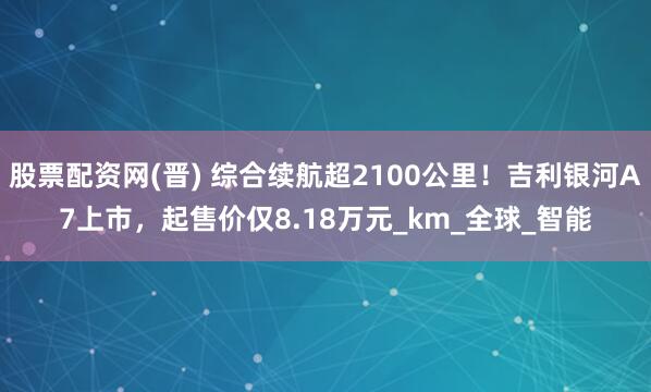 股票配资网(晋) 综合续航超2100公里！吉利银河A7上市，起售价仅8.18万元_km_全球_智能