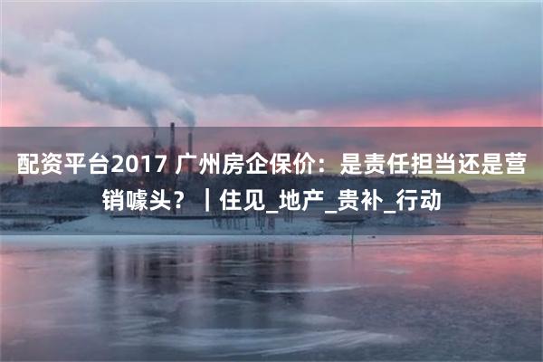 配资平台2017 广州房企保价：是责任担当还是营销噱头？｜住见_地产_贵补_行动
