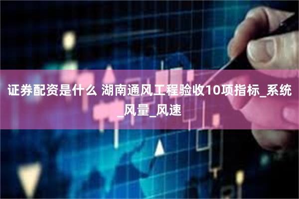 证券配资是什么 湖南通风工程验收10项指标_系统_风量_风速