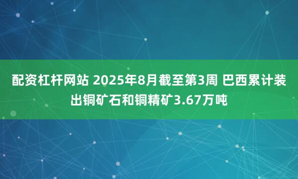 配资杠杆网站 2025年8月截至第3周 巴西累计装出铜矿石和铜精矿3.67万吨