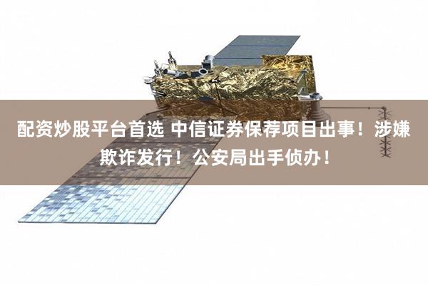 配资炒股平台首选 中信证券保荐项目出事！涉嫌欺诈发行！公安局出手侦办！