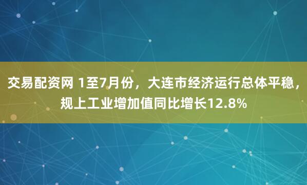 交易配资网 1至7月份，大连市经济运行总体平稳，规上工业增加值同比增长12.8%