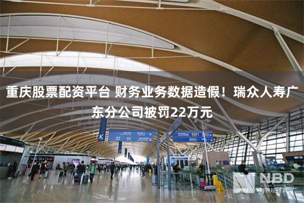 重庆股票配资平台 财务业务数据造假！瑞众人寿广东分公司被罚22万元