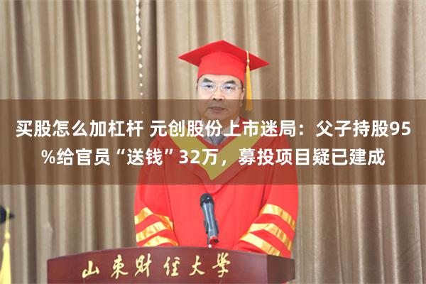 买股怎么加杠杆 元创股份上市迷局：父子持股95%给官员“送钱”32万，募投项目疑已建成