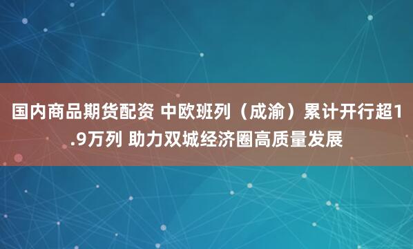国内商品期货配资 中欧班列（成渝）累计开行超1.9万列 助力双城经济圈高质量发展