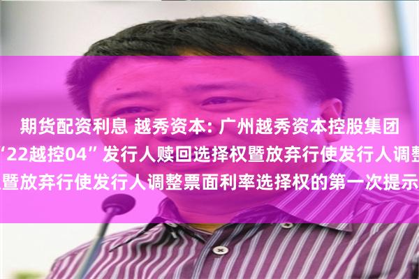 期货配资利息 越秀资本: 广州越秀资本控股集团股份有限公司关于行使“22越控04”发行人赎回选择权暨放弃行使发行人调整票面利率选择权的第一次提示性公告