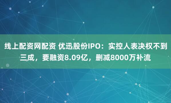 线上配资网配资 优迅股份IPO：实控人表决权不到三成，要融资8.09亿，删减8000万补流