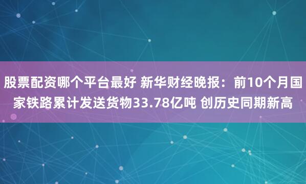 股票配资哪个平台最好 新华财经晚报：前10个月国家铁路累计发送货物33.78亿吨 创历史同期新高