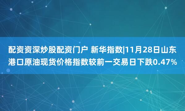 配资资深炒股配资门户 新华指数|11月28日山东港口原油现货价格指数较前一交易日下跌0.47%