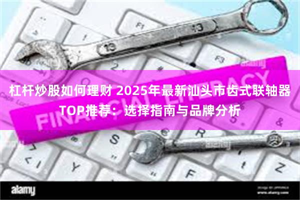 杠杆炒股如何理财 2025年最新汕头市齿式联轴器TOP推荐:选择指南与品牌分析