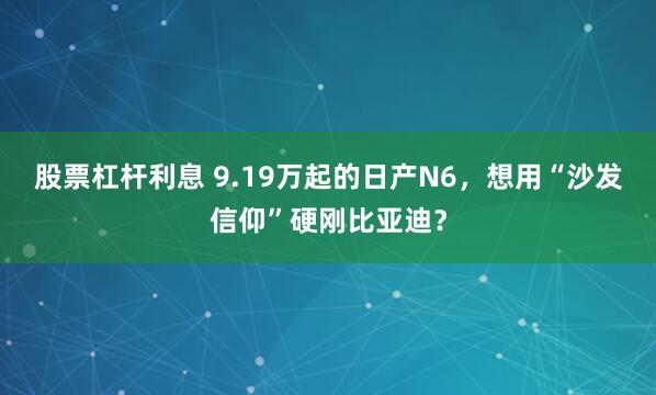 股票杠杆利息 9.19万起的日产N6,想用“沙发信仰”硬刚比亚迪?