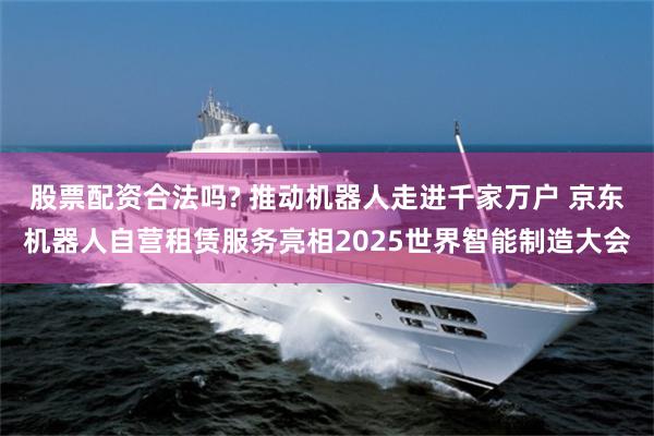 股票配资合法吗? 推动机器人走进千家万户 京东机器人自营租赁服务亮相2025世界智能制造大会
