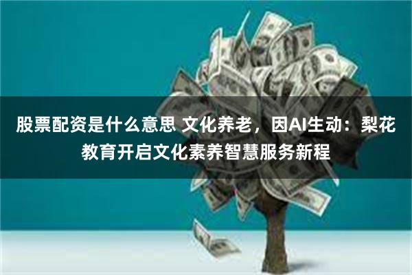 股票配资是什么意思 文化养老，因AI生动：梨花教育开启文化素养智慧服务新程