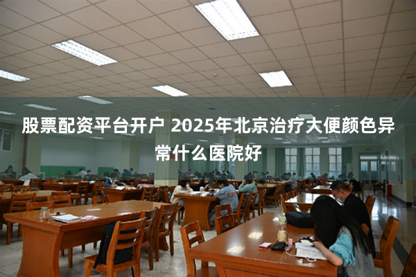 股票配资平台开户 2025年北京治疗大便颜色异常什么医院好