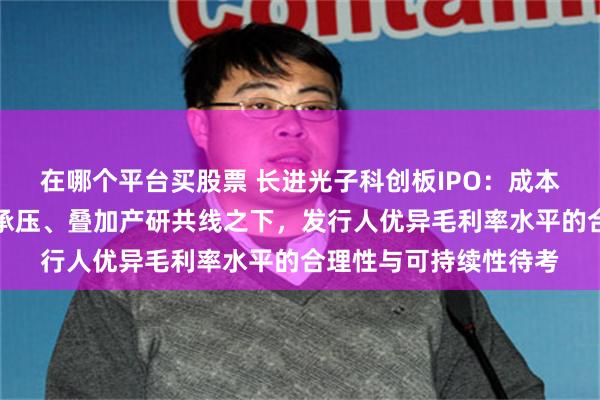 在哪个平台买股票 长进光子科创板IPO：成本端与销售端价格双双承压、叠加产研共线之下，发行人优异毛利率水平的合理性与可持续性待考